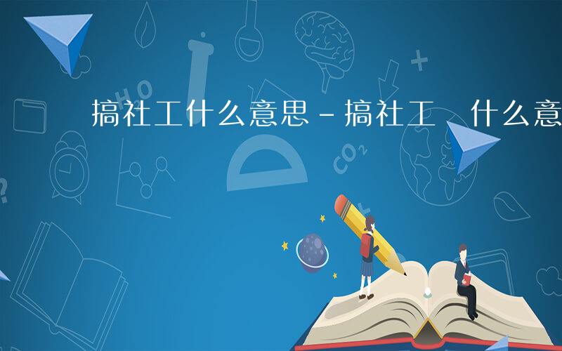 搞社工什么意思-搞社工 什么意思